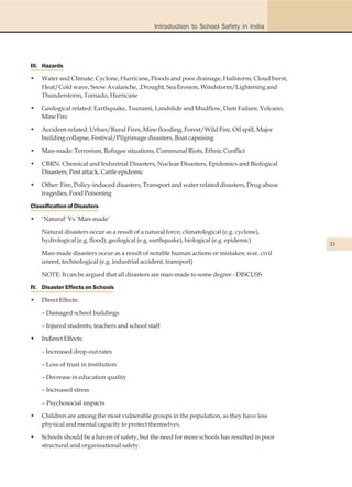 Introduction to School Safety in India




III. Hazards

•   Water and Climate: Cyclone, Hurricane, Floods and poor drainage, Hailstorm, Cloud burst,
    Heat/Cold wave, Snow Avalanche, ,Drought, Sea Erosion, Windstorm/Lightening and
    Thunderstorm, Tornado, Hurricane

•   Geological related: Earthquake, Tsunami, Landslide and Mudflow, Dam Failure, Volcano,
    Mine Fire

•   Accident-related: Urban/Rural Fires, Mine flooding, Forest/Wild Fire, Oil spill, Major
    building collapse, Festival/Pilgrimage disasters, Boat capsising

•   Man-made: Terrorism, Refugee situations, Communal Riots, Ethnic Conflict

•   CBRN: Chemical and Industrial Disasters, Nuclear Disasters, Epidemics and Biological
    Disasters, Pest attack, Cattle epidemic

•   Other: Fire, Policy-induced disasters, Transport and water related disasters, Drug abuse
    tragedies, Food Poisoning

Classification of Disasters

•   ‘Natural’ Vs ‘Man-made’

    Natural disasters occur as a result of a natural force; climatological (e.g. cyclone),
    hydrological (e.g. flood), geological (e.g. earthquake), biological (e.g. epidemic)
                                                                                               33
    Man-made disasters occur as a result of notable human actions or mistakes; war, civil
    unrest, technological (e.g. industrial accident, transport)

    NOTE: It can be argued that all disasters are man-made to some degree - DISCUSS

IV. Disaster Effects on Schools

•   Direct Effects:

    – Damaged school buildings

    – Injured students, teachers and school staff

•   Indirect Effects:

    – Increased drop-out rates

    – Loss of trust in institution

    – Decrease in education quality

    – Increased stress

    – Psychosocial impacts

•   Children are among the most vulnerable groups in the population, as they have less
    physical and mental capacity to protect themselves.

•   Schools should be a haven of safety, but the need for more schools has resulted in poor
    structural and organisational safety.
 