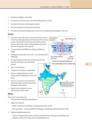 Introduction to School Safety in India




•   Schools are highly vulnerable:

•   Located in crowded areas, near tall buildings that can fall

•   Lack of evacuation and emergency plans

•   Overcrowding of schools and classrooms

•   Corridors and surroundings are too narrow for children and Emergency Services

Cyclone

•   Cyclones form when a low-pressure storm increases
    in size by collecting energy and moisture from warm
    oceans. The Earth’s movement and wind currents
    spin and move the storm, making it more powerful
    and increasing the wind speeds
•   Can reach beyond 300km in width and 20km in
    depth
•   Strongest winds at the ‘eye wall’ - can reach beyond
    300kmph
•   Energy dissipates when the cyclone travels over
    land, but damage can reach 60km
    inland                                                                              35

•   Slow onset disaster
•   7,516km of coastline is vulnerable
•   Orissa, Andhra Pradesh, Tamil
    Nadu and West Bengal are worst hit
    areas
•   Occurs in 2 seasons: pre-monsoon
    (April and May) and post-monsoon
    (October to December)
•   Indian sub-continent is worst
    effected part of the world

Effects

There are 3 main physical
   characteristics that effect populations:

•   High wind speeds
    - Batter and destroy buildings – putting human life at risk
    - Pick up debris – causing significant damage to buildings and risk to human life

•   High precipitation intensity

    - Causes widespread flooding, with the related effects of damage to buildings and
      property, risk of drowning, water contamination, etc
 