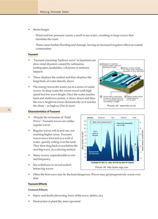 Making Schools Safer




     •   Storm Surges

         - Wind and low pressure causes a swell in sea water, resulting in large waves that
           inundate the coast

         - These cause further flooding and damage, having an increased negative effect on coastal
           communities

     Tsunami

     •    Tsunami (meaning ‘harbour wave’ in Japanese) are
         slow onset disasters caused by submarine
         earthquakes, landslides, volcanoes or meteoric
         impacts

     •   These displace the seabed and thus displace the
         large body of water directly above

     •   The energy forces the water out in a series of radial
         waves. In deep water the waves travel with high
         speed but low wave height. Once the water reaches
         land and shallower points, it slows down and thus
         the wave height increases dramatically as it reaches
         the shore – as high as 15m or more                             Picture ref: www.bbc.co.uk
36
     Characteristics of Tsunami

     •   Despite the nickname of ‘Tidal
         Wave’, Tsunami waves are unlike
         regular waves

     •   Regular waves roll in and out, not
         reaching higher areas. Tsunami
         waves move forward as a wall of
         water, quickly rolling over the land.
         They then drag back to sea before the
         next big wave, in a clawing motion

     •   Many waves, unpredictable in size
         and frequency

     •   Sea withdraws to reveal seabed
                                                             Picture ref: http://pubs.usgs.com
         before big waves

     •   Often the first wave may be the least dangerous. Waves may get progressively worse over
         time

     Tsunami Effects

     General Effects

     •   Injury and death (drowning, force of the wave, debris, etc)

     •   Destruction of plant life, trees uprooted
 