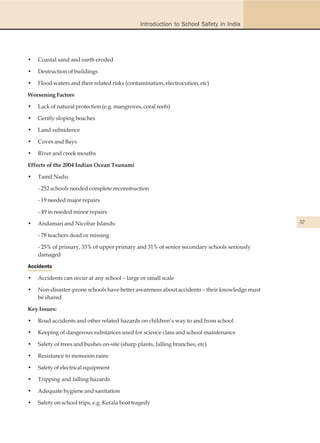 Introduction to School Safety in India




•   Coastal sand and earth eroded

•   Destruction of buildings

•   Flood waters and their related risks (contamination, electrocution, etc)

Worsening Factors

•   Lack of natural protection (e.g. mangroves, coral reefs)

•   Gently sloping beaches

•   Land subsidence

•   Coves and Bays

•   River and creek mouths

Effects of the 2004 Indian Ocean Tsunami

•   Tamil Nadu:

    - 252 schools needed complete reconstruction

    - 19 needed major repairs

    - 49 in needed minor repairs

•   Andaman and Nicobar Islands:                                                              37

    - 78 teachers dead or missing

    - 25% of primary, 33% of upper primary and 31% of senior secondary schools seriously
    damaged

Accidents

•   Accidents can occur at any school – large or small scale

•   Non-disaster-prone schools have better awareness about accidents – their knowledge must
    be shared

Key Issues:

•   Road accidents and other related hazards on children’s way to and from school

•   Keeping of dangerous substances used for science class and school maintenance

•   Safety of trees and bushes on-site (sharp plants, falling branches, etc)

•   Resistance to monsoon rains

•   Safety of electrical equipment

•   Tripping and falling hazards

•   Adequate hygiene and sanitation

•   Safety on school trips, e.g. Kerala boat tragedy
 