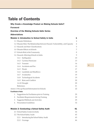 Table of Contents
 Why Create a Knowledge Product on Making Schools Safer?
 Foreword
 Overview of the Making Schools Safer Series
 Abbreviations
 Module 1: Introduction to School Safety in India                                        1
      1.1 Disaster Definitions                                                           4
      1.2 Disaster Risk: The Relationship between Hazard, Vulnerability, and Capacity    4
      1.3 Hazards and their Classifications                                              5
      1.4 Disaster Effects on Schools                                                    7
      1.5 Schools Role in the Community                                                  8
      1.6 Hazards Affecting Schools in India                                             9
           1.6.1 Earthquakes                                                            10
           1.6.2 Cyclone/Hurricane                                                      13
           1.6.3 Tsunami                                                                14
                                                                                             iii
           1.6.4 Accidents and Fire                                                     15
           1.6.5 Floods                                                                 17
           1.6.6 Landslide and Mudflows                                                 18
           1.6.7 Avalanches                                                             19
           1.6.8 Technological Accidents                                                19
           1.6.9 Riots and Conflicts                                                    20
           1.6.10 Drought                                                               20
           References                                                                   21
 Annex 1: Pin-up Hazard Information for Schools                                         22
 Facilitator's Note
      1.   Suggestions for Facilitators prior to Training                               29
      2.   Facilitator Requirements during Training                                     29
      3.   Suggested Methods and Activities                                             29
      4.   Presentation Guidelines                                                      32


 Module 2: Conducting a School Safety Audit                                             41
      2.1 School Safety Context in India                                                44
      2.2 The School Safety Audit                                                       45
           2.2.1 Introducing the School Safety Audit                                    45
           2.2.2 Coverage                                                               46
 