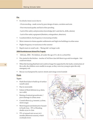 Making Schools Safer




     Fire

     •      In schools, losses occur due to:

            - Overcrowding – made worse by poor design of stairs, corridors and exits

            - Poor structural quality and lack of fire-proofing

            - Lack of fire safety and procedure knowledge (do’s and don’ts, drills, alarms)

            - Lack of fire safety equipment (blankets, extinguishers, detectors)

     •      Localised effects, but frequency is increasing in India

     •      Most common in slums,squatter settlements and high-rise buildings in urban areas

     •      Higher frequency in rural areas in the summer

     •      Rapid onset on small scale – ‘Rising tide’ on larger scale

     2004 Kumbhakonam School Fire Tragedy

     •      16th July, 2004 – 94 children, all under the age of 11, die in a school fire

     •      Fire started in the kitchen - teacher of 3rd floor class left them to go and investigate – but
            could not return

38
     •      When the burning thatched roof could no longer be supported by the faulty construction of
            the walls, the children were unable to escape, as they were too young to open the only
            emergency exit

     •      Rescue was hampered by narrow streets and a large crowd outside

     Floods

     Types:
     •      Flash flood (due to build up of surface
            runoff water)
     •      Due to snowmelts
     •      Failure of flood defenses (e.g. dams,
            sea walls)
     •      Raising of natural groundwater /
            poor drainage in urban areas
     •      Coastal effects (e.g. tsunami, cyclone,
            storm surge)
     •      Most frequent and destructive hazard
            in South Asia – 93% of flooding
            deaths occur in Asia
     •      75% of annual rain occurs in 4
            months (Monsoon season), which
            overloads rivers
 