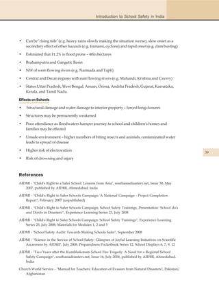 Introduction to School Safety in India




•   Can be ‘rising tide’ (e.g. heavy rains slowly making the situation worse), slow onset as a
    secondary effect of other hazards (e.g. tsunami, cyclone) and rapid onset (e.g. dam busting)

•   Estimated that 11.2% is flood prone – 40m hectares

•   Brahamputra and Gangetic Basin

•   NW of west-flowing rivers (e.g. Narmada and Tapti)

•   Central and Decan regions with east flowing rivers (e.g. Mahandi, Krishna and Cavery)

•   States:Uttar Pradesh, West Bengal, Assam, Orissa, Andrha Pradesh, Gujarat, Karnataka,
    Kerala, and Tamil Nadu.

Effects on Schools

•    Structural damage and water damage to interior property – forced long closures

•   Structures may be permanently weakened

•   Poor attendance as floodwaters hamper journey to school and children's homes and
    families may be effected

•   Unsafe environment – higher numbers of biting insects and animals, contaminated water
    leads to spread of disease

•   Higher risk of electrocution
                                                                                                          39
•   Risk of drowning and injury



References
AIDMI - "Child's Right to a Safer School: Lessons from Asia", southasiadisasters.net, Issue 30, May
   2007, published by AIDMI, Ahmedabad, India

AIDMI - "Child's Right to Safer Schools Campaign: A National Campaign - Project Completion
   Report", February 2007 (unpublished)

AIDMI - "Child's Right to Safer Schools Campaign: School Safety Trainings, Presentation: 'School do's
   and Don'ts in Disasters'", Experience Learning Series 23, July 2008

AIDMI - "Child's Right to Safer Schools Campaign: School Safety Trainings", Experience Learning
   Series 23, July 2008, Materials for Modules 1, 2 and 5

AIDMI - "School Safety Audit: Towards Making Schools Safer", September 2008

AIDMI - "Science in the Service of School Safety: Glimpses of Joyful Learning Initiatives on Scientific
   Awareness by AIDMI", July 2008, Preparedness Pocketbook Series 12, School Displays 6, 7, 9, 12

AIDMI - "Two Years after the Kumbhakonam School Fire Tragedy: A Need for a Regional School
   Safety Campaign", southasiadisasters.net, Issue 16, July 2006, published by AIDMI, Ahmedabad,
   India

Church World Service - "Manual for Teachers: Education of Evasion from Natural Disasters", Pakistan/
   Afghanistan
 