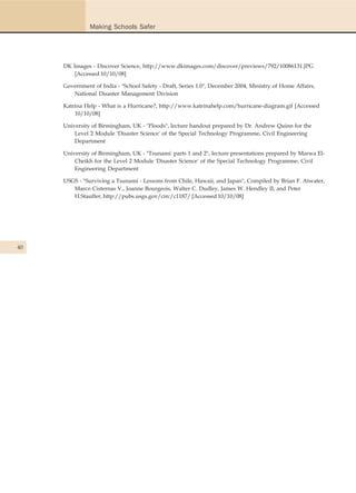 Making Schools Safer




     DK Images - Discover Science, http://www.dkimages.com/discover/previews/792/10086131.JPG
         [Accessed 10/10/08]

     Government of India - "School Safety - Draft, Series 1.0", December 2004, Ministry of Home Affairs,
        National Disaster Management Division

     Katrina Help - What is a Hurricane?, http://www.katrinahelp.com/hurricane-diagram.gif [Accessed
         10/10/08]

     University of Birmingham, UK - "Floods", lecture handout prepared by Dr. Andrew Quinn for the
         Level 2 Module 'Disaster Science' of the Special Technology Programme, Civil Engineering
         Department

     University of Birmingham, UK - "Tsunami: parts 1 and 2", lecture presentations prepared by Marwa El-
         Cheikh for the Level 2 Module 'Disaster Science' of the Special Technology Programme, Civil
         Engineering Department

     USGS - "Surviving a Tsunami - Lessons from Chile, Hawaii, and Japan", Compiled by Brian F. Atwater,
        Marco Cisternas V., Joanne Bourgeois, Walter C. Dudley, James W. Hendley II, and Peter
        H.Stauffer, http://pubs.usgs.gov/circ/c1187/ [Accessed 10/10/08]




40
 