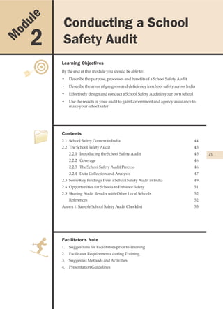 u le    Conducting a School
                                          Conducting a School Safety Audit


    od
M        2       Safety Audit
                Learning Objectives
                By the end of this module you should be able to:
                •    Describe the purpose, processes and benefits of a School Safety Audit
                •    Describe the areas of progress and deficiency in school safety across India
                •    Effectively design and conduct a School Safety Audit in your own school
                •    Use the results of your audit to gain Government and agency assistance to
                     make your school safer




                Contents
                2.1 School Safety Context in India                                             44
                2.2 The School Safety Audit                                                    45
                     2.2.1 Introducing the School Safety Audit                                 45   43
                     2.2.2 Coverage                                                            46
                     2.2.3 The School Safety Audit Process                                     46
                     2.2.4 Data Collection and Analysis                                        47
                2.3 Some Key Findings from a School Safety Audit in India                      49
                2.4 Opportunities for Schools to Enhance Safety                                51
                2.5 Sharing Audit Results with Other Local Schools                             52
                     References                                                                52
                Annex 1: Sample School Safety Audit Checklist                                  53




                Facilitator's Note
                1.   Suggestions for Facilitators prior to Training
                2.   Facilitator Requirements during Training
                3.   Suggested Methods and Activities
                4.   Presentation Guidelines
 