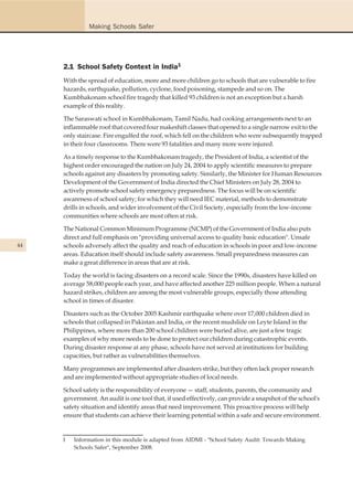 Making Schools Safer




     2.1 School Safety Context in India1
     With the spread of education, more and more children go to schools that are vulnerable to fire
     hazards, earthquake, pollution, cyclone, food poisoning, stampede and so on. The
     Kumbhakonam school fire tragedy that killed 93 children is not an exception but a harsh
     example of this reality.

     The Saraswati school in Kumbhakonam, Tamil Nadu, had cooking arrangements next to an
     inflammable roof that covered four makeshift classes that opened to a single narrow exit to the
     only staircase. Fire engulfed the roof, which fell on the children who were subsequently trapped
     in their four classrooms. There were 93 fatalities and many more were injured.

     As a timely response to the Kumbhakonam tragedy, the President of India, a scientist of the
     highest order encouraged the nation on July 24, 2004 to apply scientific measures to prepare
     schools against any disasters by promoting safety. Similarly, the Minister for Human Resources
     Development of the Government of India directed the Chief Ministers on July 28, 2004 to
     actively promote school safety emergency preparedness. The focus will be on scientific
     awareness of school safety; for which they will need IEC material, methods to demonstrate
     drills in schools, and wider involvement of the Civil Society, especially from the low-income
     communities where schools are most often at risk.

     The National Common Minimum Programme (NCMP) of the Government of India also puts
     direct and full emphasis on "providing universal access to quality basic education". Unsafe
44   schools adversely affect the quality and reach of education in schools in poor and low-income
     areas. Education itself should include safety awareness. Small preparedness measures can
     make a great difference in areas that are at risk.

     Today the world is facing disasters on a record scale. Since the 1990s, disasters have killed on
     average 58,000 people each year, and have affected another 225 million people. When a natural
     hazard strikes, children are among the most vulnerable groups, especially those attending
     school in times of disaster.

     Disasters such as the October 2005 Kashmir earthquake where over 17,000 children died in
     schools that collapsed in Pakistan and India, or the recent mudslide on Leyte Island in the
     Philippines, where more than 200 school children were buried alive, are just a few tragic
     examples of why more needs to be done to protect our children during catastrophic events.
     During disaster response at any phase, schools have not served at institutions for building
     capacities, but rather as vulnerabilities themselves.

     Many programmes are implemented after disasters strike, but they often lack proper research
     and are implemented without appropriate studies of local needs.

     School safety is the responsibility of everyone — staff, students, parents, the community and
     government. An audit is one tool that, if used effectively, can provide a snapshot of the school's
     safety situation and identify areas that need improvement. This proactive process will help
     ensure that students can achieve their learning potential within a safe and secure environment.


     1   Information in this module is adapted from AIDMI - "School Safety Audit: Towards Making
         Schools Safer", September 2008.
 