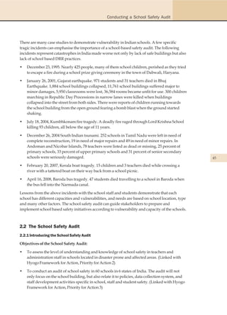 Conducting a School Safety Audit




There are many case studies to demonstrate vulnerability in Indian schools. A few specific
tragic incidents can emphasise the importance of a school-based safety audit. The following
incidents represent catastrophes in India made worse not only by lack of safe buildings but also
lack of school based DRR practices.

•   December 23, 1995. Nearly 425 people, many of them school children, perished as they tried
    to escape a fire during a school prize giving ceremony in the town of Dabwali, Haryana.

•   January 26, 2001, Gujarat earthquake. 971 students and 31 teachers died in Bhuj
    Earthquake. 1,884 school buildings collapsed, 11,761 school buildings suffered major to
    minor damages, 5,950 classrooms were lost, 36,584 rooms became unfit for use. 300 children
    marching in Republic Day Processions in narrow lanes were killed when buildings
    collapsed into the street from both sides. There were reports of children running towards
    the school building from the open ground fearing a bomb blast when the ground started
    shaking.

•   July 18, 2004, Kumbhkonam fire tragedy. A deadly fire raged through Lord Krishna School
    killing 93 children, all below the age of 11 years.

•   December 26, 2004 South Indian tsunami. 252 schools in Tamil Nadu were left in need of
    complete reconstruction, 19 in need of major repairs and 49 in need of minor repairs. In
    Andoman and Nicobar Islands, 78 teachers were listed as dead or missing, 25 percent of
    primary schools, 33 percent of upper primary schools and 31 percent of senior secondary
    schools were seriously damaged.                                                                  45

•   February 20, 2007, Kerala boat tragedy. 15 children and 3 teachers died while crossing a
    river with a tattered boat on their way back from a school picnic.

•   April 16, 2008, Baroda bus tragedy. 47 students died travelling to a school in Baroda when
    the bus fell into the Narmada canal.

Lessons from the above incidents with the school staff and students demonstrate that each
school has different capacities and vulnerabilities, and needs are based on school location, type
and many other factors. The school safety audit can guide stakeholders to prepare and
implement school based safety initiatives according to vulnerability and capacity of the schools.



2.2 The School Safety Audit
2.2.1 Introducing the School Safety Audit

Objectives of the School Safety Audit:

•   To assess the level of understanding and knowledge of school safety in teachers and
    administration staff in schools located in disaster prone and affected areas. (Linked with
    Hyogo Framework for Action, Priority for Action 2)

•   To conduct an audit of school safety in 60 schools in 6 states of India. The audit will not
    only focus on the school building, but also relate it to policies, data collection system, and
    staff development activities specific in school, staff and student safety. (Linked with Hyogo
    Framework for Action, Priority for Action 3)
 