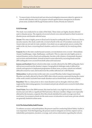 Making Schools Safer




     •   To assess types of structural and non-structural mitigation measures taken by agencies in
         schools after disaster and/or to prepare schools against future emergencies in disaster
         prone areas. (Linked with Hyogo Framework for Action, Priority for Action 5)



     2.2.2 Coverage

     The study was conducted in six states of the India. These states are highly disaster affected
     and/or disaster prone. The majority of covered schools were selected based on their location in
     disaster prone and disaster affected areas.

     Assam: This state is highly prone to flood and is located in earthquake Zone V. However, due to
     security reasons, this study could only covered schools in the city of Guwahati; rural areas of
     Assam state are not safe for state outsiders. Guwahati was an appropriate area to conduct the
     audit as the city faces a recurring flood situation, and as it is a useful city for studying urban
     risk.

     Gujarat: Due to the state's multi-hazard scenario, several districts were covered - Ahmedabad,
     Anand, Gandhinagar, Anjar, Radhanpur, and Kutch. This is a state not only highly prone to
     natural disasters such as flood and earthquake, but also with a history of manmade disasters
     such as riots and bomb-blasts. Schools located in areas affected by recurring floods and the
     2001 earthquake were covered from both urban and rural areas

46   Jammu and Kashmir: Rural schools in this state, recently affected by the 2005 earthquake, have
     still not recovered from the disaster's impact. Geographical challenges make it difficult for
     schools and agencies to implement programmes in these areas, as many schools are isolated,
     difficult to reach by road, and located near the conflict-affected LoC with Pakistan.

     Maharashtra: Audit activities in this state only covered Mumbai, India's largest metropolis.
     Mumbai was badly affected by flood in 2005; other school concerns expressed during the course
     of the audit conduct included man-made disasters such as bomb blasts, and road accidents.

     Rajasthan: This is a state prone to slow onset disasters such as drought, which are often
     neglected by intervening agencies. Government and private schools were covered in both urban
     and rural areas.

     Tamil Nadu: Due to the 2004 tsunami, this state has had a very high level of interventions in
     recent years and still as a significant NGO presence. Because coastline villages were especially
     affected by the tsunami, a majority (9) of the schools identified for audit coverage were from
     rural areas. Government schools are the main source of education in rural areas; private schools
     are generally limited to urban areas.



     2.2.3 The School Safety Audit Process

     To enhance accuracy and participation, the process used for conducting School Safety Audits is
     very important. From the beginning, the process needs to integrate several key aspects such as
     stakeholder participation, duration, coverage, and various information regarding the schools.
 