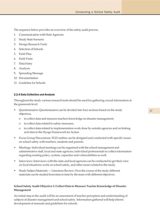 Conducting a School Safety Audit




The sequence below provides an overview of the safety audit process.
1.   Communication with State Agencies
2.   Study State Scenario
3.   Design Research Tools
4.   Selection of Schools
5.   Field Plan
6.   Field Visits
7.   Data Entry
8.   Analysis
9.   Spreading Massage
10. Documentation
11. Guideline for Schools



2.2.4 Data Collection and Analysis

Throughout the study various research tools should be used for gathering crucial information at
the grassroots level.

•    Questionnaires: Questionnaires can be divided into four sections based on the study               47
     objectives,
     o   to collect data and measure teachers knowledge on disaster management;
     o   to collect data related to safety measures;
     o   to collect data related to implementation work done by outside agencies and on linking
         activities to the Hyogo Framework for Action.

•    Focus Group Discussions: FGD outline can be designed and conducted with specific issues
     on school safety with teachers, students and parents.

•    Meetings: Individual meetings can be organised with the school management and
     administrative staff, local and state agencies; individual professionals to collect information
     regarding existing policy, system, capacities and vulnerabilities as well.

•    Interviews: Interviews with the state and local agencies can be conducted to get their view
     on local situations; work on school safety, and other issues related to the study.

•    Study Subject Materials — Literature Review: Over the course of the study different
     materials can be studied from time to time by the team with different objectives.



School Safety Audit Objective 1: Collect Data to Measure Teacher Knowledge of Disaster
Management

An initial step in the audit will be an assessment of teacher perception and understanding of
subjects of disaster management and school safety. Information gathered will help inform
development of manuals and guidelines for schools.
 