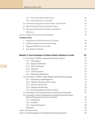 Making Schools Safer




               2.2.3 The School Safety Audit Process                            46
               2.2.4 Data Collection and Analysis                               47
          2.3 Some Key Findings from a School Safety Audit in India             49
          2.4 Opportunities for Schools to Enhance Safety                       51
          2.5 Sharing Audit Results with Other Local Schools                    52
               References                                                       52
     Annex 1: Sample School Safety Audit Checklist                              53
     Facilitator's Note
          1.   Suggestions for Facilitators prior to Training                   58
          2.   Facilitator Requirements during Training                         58
          3.   Suggested Methods and Activities                                 58
          4.   Presentation Guidelines                                          62


     Module 3: Case Examples of School Safety Initiatives in India              67
          3.1 Case Study 1: SEEDS - Gujarat School Safety Initiative            70
               3.1.1 The Initiative                                             70
               3.1.2 Impacts and Results                                        71
iv             3.1.3 The Good Practice                                          71
               3.1.4 Approach                                                   72
               3.1.5 Lessons Learned                                            73
               3.1.6 Potential for Replication                                  73
          3.2 Case Study 2: AIDMI - Child's Right to Safer Schools Campaign     73
               3.2.1 Introduction and Background                                73
               3.2.2 Objective, Duration and Coverage                           74
               3.2.3 Overview of Activities                                     74
               3.2.4 Outputs and Outcomes                                       75
               3.2.5 Recommendations for the Next Phase                         76
          3.3 Case Study 3: Government of India - School Safety Programme       77
          3.4 Case Study 4: Urban Earthquake Vulnerability Reduction Project-
              Disaster Management Activities in Schools                         78
               3.4.1 Background                                                 78
               3.4.2 Activities                                                 79
               3.4.3 Expected Outcomes                                          80
               References                                                       81
     Annex 1: Insurance Story                                                   82
     Annex 2: Urban Earthquake Vulnerability Reduction Programme                83
 