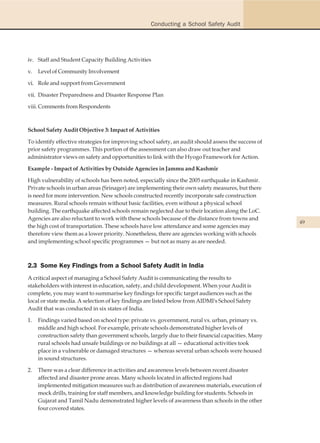 Conducting a School Safety Audit




iv. Staff and Student Capacity Building Activities

v.   Level of Community Involvement

vi. Role and support from Government

vii. Disaster Preparedness and Disaster Response Plan

viii. Comments from Respondents



School Safety Audit Objective 3: Impact of Activities

To identify effective strategies for improving school safety, an audit should assess the success of
prior safety programmes. This portion of the assessment can also draw out teacher and
administrator views on safety and opportunities to link with the Hyogo Framework for Action.

Example - Impact of Activities by Outside Agencies in Jammu and Kashmir

High vulnerability of schools has been noted, especially since the 2005 earthquake in Kashmir.
Private schools in urban areas (Srinager) are implementing their own safety measures, but there
is need for more intervention. New schools constructed recently incorporate safe construction
measures. Rural schools remain without basic facilities, even without a physical school
building. The earthquake affected schools remain neglected due to their location along the LoC.
Agencies are also reluctant to work with these schools because of the distance from towns and
                                                                                                      49
the high cost of transportation. These schools have low attendance and some agencies may
therefore view them as a lower priority. Nonetheless, there are agencies working with schools
and implementing school specific programmes — but not as many as are needed.



2.3 Some Key Findings from a School Safety Audit in India
A critical aspect of managing a School Safety Audit is communicating the results to
stakeholders with interest in education, safety, and child development. When your Audit is
complete, you may want to summarise key findings for specific target audiences such as the
local or state media. A selection of key findings are listed below from AIDMI's School Safety
Audit that was conducted in six states of India.

1.   Findings varied based on school type: private vs. government, rural vs. urban, primary vs.
     middle and high school. For example, private schools demonstrated higher levels of
     construction safety than government schools, largely due to their financial capacities. Many
     rural schools had unsafe buildings or no buildings at all — educational activities took
     place in a vulnerable or damaged structures — whereas several urban schools were housed
     in sound structures.

2.   There was a clear difference in activities and awareness levels between recent disaster
     affected and disaster prone areas. Many schools located in affected regions had
     implemented mitigation measures such as distribution of awareness materials, execution of
     mock drills, training for staff members, and knowledge building for students. Schools in
     Gujarat and Tamil Nadu demonstrated higher levels of awareness than schools in the other
     four covered states.
 