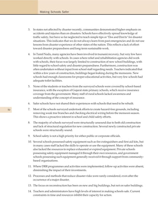 Making Schools Safer




     3.   In states not affected by disaster recently, communities demonstrated higher emphasis on
          accidents and injuries than on disasters. Schools have effectively spread knowledge of
          traffic safety, but have so far neglected to teach simple tips or "Dos and Don'ts" for disaster
          situations. This indicates that we do not always learn from past emergencies and do not use
          lessons from disaster experience of other states of the nation. This reflects a lack of effort
          toward disaster preparedness and long-term sustainable work.

     4.   In Tamil Nadu, many agencies have been involved in tsunami recovery, but very few have
          worked directly with schools. In cases where relief and rehabilitation agencies did work
          with schools, their focus was largely limited to construction of new school buildings, with
          little regard to school safety and disaster preparedness. Furthermore, construction was
          often undertaken without input from school staff regarding needs. Teachers indicated that
          within a few years of construction, buildings began leaking during the monsoons. New
          schools had enough classrooms for proper educational activities, but very few schools had
          adequate toilet facilities.

     5.   None of the students or teachers from the surveyed schools were covered by school-based
          insurance, with the exception of Gujarat state primary schools, which receive insurance
          coverage from the government. Many staff of rural schools lacked awareness and
          understanding of the concept of insurance.

     6.   Safer schools have not shared their experiences with schools that need to be rebuilt.

50   7.   Most of the schools surveyed undertook efforts to create hazard-free grounds, including
          removing weak tree branches and checking electrical wiring before the monsoon season.
          This shows a proactive interest in school and child safety efforts.

     8.   The majority of schools surveyed were structurally unsound due to both old construction
          and lack of structural regulation for new construction. Several newly constructed private
          schools were structurally sound.

     9.   School safety is not a high priority for either public or corporate officials.

     10. Several schools possessed safety equipment such as fire extinguishers and first aid kits, but
         in many cases staff lacked the skills to operate or use the equipment. Many of these schools
         also lacked the resources to replace exhausted or expired equipment. Private schools
         possessing safety equipment managed it through their own resources, and government
         schools possessing such equipment generally received it through support from community-
         based organisations.

     11. Where DRR programmes and activities were implemented, follow-up activities were absent,
         diminishing the impact of their investments.

     12. Processes and methods that reduce disaster risks were rarely considered, even after the
         occurrence of a major disaster.

     13. The focus on reconstruction has been on new and big buildings, but not on safer buildings.

     14. Teachers and administrators have high levels of interest in making schools safe. Current
         constraints in time and resources inhibit their capacity for action.
 