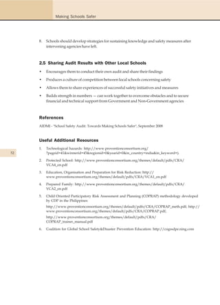 Making Schools Safer




     8.   Schools should develop strategies for sustaining knowledge and safety measures after
          intervening agencies have left.



     2.5 Sharing Audit Results with Other Local Schools
     •    Encourages them to conduct their own audit and share their findings

     •    Produces a culture of competition between local schools concerning safety

     •    Allows them to share experiences of successful safety initiatives and measures

     •    Builds strength in numbers — can work together to overcome obstacles and to secure
          financial and technical support from Government and Non-Government agencies



     References
     AIDMI - "School Safety Audit: Towards Making Schools Safer", September 2008



     Useful Additional Resources
     1.   Technological hazards: http://www.proventionconsortium.org/
52        ?pageid=41&winnerid=45&regionid=0&yearid=0&in_country=india&in_keyword=).

     2.   Protected School: http://www.proventionconsortium.org/themes/default/pdfs/CRA/
          VCA4_en.pdf

     3.   Education, Organisation and Preparation for Risk Reduction: http://
          www.proventionconsortium.org/themes/default/pdfs/CRA/VCA1_en.pdf

     4.   Prepared Family: http://www.proventionconsortium.org/themes/default/pdfs/CRA/
          VCA2_en.pdf

     5.   Child Oriented Participatory Risk Assessment and Planning (COPRAP) methodology developed
          by CDP in the Philippines:
          http://www.proventionconsortium.org/themes/default/pdfs/CRA/COPRAP_meth.pdf; http://
          www.proventionconsortium.org/themes/default/pdfs/CRA/COPRAP.pdf;
          http://www.proventionconsortium.org/themes/default/pdfs/CRA/
          COPRAP_trainer_manual.pdf

     6.   Coalition for Global School Safety&Disaster Prevention Education: http://cogssdpe.ning.com
 