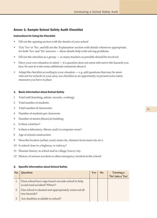 Conducting a School Safety Audit




Annex 1: Sample School Safety Audit Checklist
Instructions for Using the Checklist

•        Fill out the opening section with the details of your school

•        Tick 'Yes' or 'No', and fill out the 'Explanation' section with details whenever appropriate,
         for both 'Yes' and 'No' answers — these details help with solving problems

•        Fill out the checklist as a group — as many teachers as possible should be involved

•        Have your own situation in mind — if a question does not seem relevant to the hazards you
         face, be sure to write some additional comments about it

•        Adapt the checklist according to your situation — e.g. add questions that may be more
         relevant for schools in your area; use checklist as an opportunity to present extra safety
         measures you have in place



1. Basic Information about School Safety
1        Total staff (teaching, admin. security, cooking):
2        Total number of students:
3        Total number of classrooms:                                                                      53
4        Number of students per classroom:
5        Number of stories (floors) in building:
6        Is there a kitchen?
7        Is there a laboratory, library and/or computer room?
8        Age of school construction:
9        Describe location (urban, rural, main city, distance from main city etc.):
10 Is school close to a highway or railway?
11 Disaster history in school and in village/town/city:
12 History of serious accident or other emergency incident in the school:


2. Specific Information about School Safety

No. Question                                                            Yes    No       Turning a
                                                                                      'No' into a 'Yes'
    1.     Does school have sign board out side school to help
           avoid road accident? Where?
    2.     Has school evaluated and appropriately removed all
           tree hazards?
    3.     Are dustbins available in school?
 