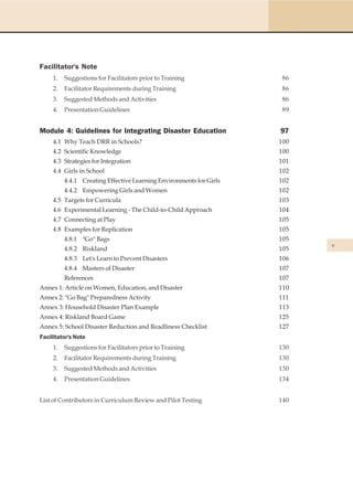 Facilitator's Note
     1.   Suggestions for Facilitators prior to Training              86
     2.   Facilitator Requirements during Training                    86
     3.   Suggested Methods and Activities                            86
     4.   Presentation Guidelines                                     89


Module 4: Guidelines for Integrating Disaster Education              97
     4.1 Why Teach DRR in Schools?                                   100
     4.2 Scientific Knowledge                                        100
     4.3 Strategies for Integration                                  101
     4.4 Girls in School                                             102
          4.4.1 Creating Effective Learning Environments for Girls   102
          4.4.2 Empowering Girls and Women                           102
     4.5 Targets for Curricula                                       103
     4.6 Experimental Learning - The Child-to-Child Approach         104
     4.7 Connecting at Play                                          105
     4.8 Examples for Replication                                    105
          4.8.1 "Go" Bags                                            105
                                                                           v
          4.8.2 Riskland                                             105
          4.8.3 Let's Learn to Prevent Disasters                     106
          4.8.4 Masters of Disaster                                  107
          References                                                 107
Annex 1: Article on Women, Education, and Disaster                   110
Annex 2: "Go Bag" Preparedness Activity                              111
Annex 3: Household Disaster Plan Example                             113
Annex 4: Riskland Board Game                                         125
Annex 5: School Disaster Reduction and Readliness Checklist          127
Facilitator's Note
     1.   Suggestions for Facilitators prior to Training             130
     2.   Facilitator Requirements during Training                   130
     3.   Suggested Methods and Activities                           130
     4.   Presentation Guidelines                                    134


List of Contributors in Curriculum Review and Pilot Testing          140
 