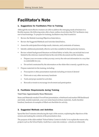 Making Schools Safer




     Facilitator's Note
     1. Suggestions for Facilitators Prior to Training
     Although the most effective trainers are able to address the emerging needs of trainees in a
     flexible manner, the following notes offer a basic outline of activities that TLC facilitators may
     use to lead trainings. To prepare for training, facilitators may find it useful to:

     •   Review the Module Learning Objectives listed above,

     •   Review the Suggested Methods and Activities listed below,

     •   Assess the anticipated knowledge needs, interests, and constraints of trainees,

     •   Identify additional potentially effective activities suitable for their particular trainees,

     •   Review related background literature on School Safety in India, this can include but is not
         limited to the reference material listed at the end of this document and the modules,

         o   Prepare your own notes so that you may convey the relevant information in a way that
             is comfortable for you.

         o   Do not feel constrained by the information on the slides-this is merely a guide for you.

58   •   Prepare materials for the training, including:

         o   Powerpoint or other presentation materials including revisions if desired

         o   Print-outs or any other necessary handouts

         o   Tools and props needed for activities

         o   Rewards or treats to encourage involvement and participation



     2. Facilitator Requirements during Training
     Total Time: Approximately 1hour 30minutes

     Items and Materials needed: PowerPoint presentation, whiteboard and marker OR blackboard
     and chalk, module materials, your own notes based on those materials, Audit checklist
     handout, handouts of examples of filled-out checklists for activity,



     3. Suggested Methods and Activities
     Spend the first 5 minutes introducing the topic of the session, explaining the objectives of the
     session and making the contents of the presentation clear.

     The purpose of the slide entitled "School Safety Context in India" is to explain the reason why
     projects such as the School Safety Audit have come into existence - schools are inherently
 