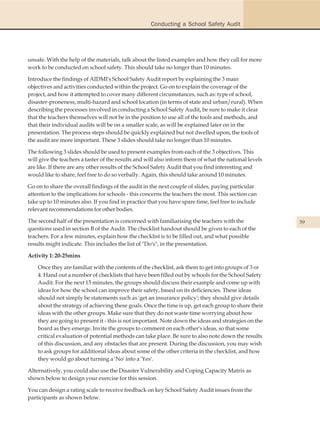 Conducting a School Safety Audit




unsafe. With the help of the materials, talk about the listed examples and how they call for more
work to be conducted on school safety. This should take no longer than 10 minutes.

Introduce the findings of AIDMI's School Safety Audit report by explaining the 3 main
objectives and activities conducted within the project. Go on to explain the coverage of the
project, and how it attempted to cover many different circumstances, such as: type of school,
disaster-proneness, multi-hazard and school location (in terms of state and urban/rural). When
describing the processes involved in conducting a School Safety Audit, be sure to make it clear
that the teachers themselves will not be in the position to use all of the tools and methods, and
that their individual audits will be on a smaller scale, as will be explained later on in the
presentation. The process steps should be quickly explained but not dwelled upon; the tools of
the audit are more important. These 3 slides should take no longer than 10 minutes.

The following 3 slides should be used to present examples from each of the 3 objectives. This
will give the teachers a taster of the results and will also inform them of what the national levels
are like. If there are any other results of the School Safety Audit that you find interesting and
would like to share, feel free to do so verbally. Again, this should take around 10 minutes.

Go on to share the overall findings of the audit in the next couple of slides, paying particular
attention to the implications for schools - this concerns the teachers the most. This section can
take up to 10 minutes also. If you find in practice that you have spare time, feel free to include
relevant recommendations for other bodies.

The second half of the presentation is concerned with familiarising the teachers with the              59
questions used in section B of the Audit. The checklist handout should be given to each of the
teachers. For a few minutes, explain how the checklist is to be filled out, and what possible
results might indicate. This includes the list of "Do's", in the presentation.

Activity 1: 20-25mins

    Once they are familiar with the contents of the checklist, ask them to get into groups of 3 or
    4. Hand out a number of checklists that have been filled out by schools for the School Safety
    Audit. For the next 15 minutes, the groups should discuss their example and come up with
    ideas for how the school can improve their safety, based on its deficiencies. These ideas
    should not simply be statements such as 'get an insurance policy'; they should give details
    about the strategy of achieving these goals. Once the time is up, get each group to share their
    ideas with the other groups. Make sure that they do not waste time worrying about how
    they are going to present it - this is not important. Note down the ideas and strategies on the
    board as they emerge. Invite the groups to comment on each other's ideas, so that some
    critical evaluation of potential methods can take place. Be sure to also note down the results
    of this discussion, and any obstacles that are present. During the discussion, you may wish
    to ask groups for additional ideas about some of the other criteria in the checklist, and how
    they would go about turning a 'No' into a 'Yes'.

Alternatively, you could also use the Disaster Vulnerability and Coping Capacity Matrix as
shown below to design your exercise for this session.

You can design a rating scale to receive feedback on key School Safety Audit issues from the
participants as shown below.
 