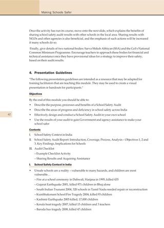 Making Schools Safer




     Once the activity has run its course, move onto the next slide, which explains the benefits of
     sharing school safety audit results with other schools in the local area. Sharing results with
     NGOs and other agencies is also beneficial, and the emphasis of such actions will be increased
     if many schools do so.

      Finally, give details of two national bodies: Sarva Shiksh Abhiyan (SSA) and the GoI's National
     Common Minimum Programme. Encourage teachers to approach these bodies for financial and
     technical assistance once they have provisional ideas for a strategy to improve their safety,
     based on their audit results.



     4. Presentation Guidelines
     "The following presentation guidelines are intended as a resource that may be adapted for
     training facilitators that are teaching this module. They may be used to create a visual
     presentation or handouts for participants."

     Objectives

     By the end of this module you should be able to:
     •    Describe the purpose, processes and benefits of a School Safety Audit
     •    Describe the areas of progress and deficiency in school safety across India
62   •    Effectively design and conduct a School Safety Audit in your own school
     •    Use the results of your audit to gain Government and agency assistance to make your
          school safer

     Contents
     I.   School Safety Context in India
     II. School Safety Audit Report: Introduction, Coverage, Process, Analysis – Objectives 1, 2 and
         3, Key Findings, Implications for Schools
     III. Audit Checklist
          – Example Checklist Activity
          – Sharing Results and Acquiring Assistance

     I.   School Safety Context in India

     •    Unsafe schools are a reality – vulnerable to many hazards, and children are most
          vulnerable…
          – Fire at a school ceremony in Dabwali, Harjana in 1995, killed 435
          – Gujarat Earthquake 2001, killed 971 children in Bhuj alone
          – South Indian Tsunami 2004, 320 schools in Tamil Nadu needed repair or reconstruction
          – Kumbhakonam School Fire Tragedy 2004, killed 93 children
          – Kashmir Earthquake 2005 killed, 17,000 children
          – Kerala boat tragedy 2007, killed 15 children and 3 teachers
          – Baroda bus tragedy 2008, killed 47 children
 