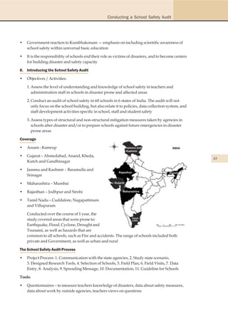 Conducting a School Safety Audit




•   Government reaction to Kumbhakonam — emphasis on including scientific awareness of
    school safety within universal basic education

•   It is the responsibility of schools end their role as victims of disasters, and to become centers
    for building disaster and safety capacity

II. Introducing the School Safety Audit

•   Objectives / Activities:

    1. Assess the level of understanding and knowledge of school safety in teachers and
       administration staff in schools in disaster prone and affected areas

    2. Conduct an audit of school safety in 60 schools in 6 states of India. The audit will not
       only focus on the school building, but also relate it to policies, data collection system, and
       staff development activities specific in school, staff and student safety

    3. Assess types of structural and non-structural mitigation measures taken by agencies in
       schools after disaster and/or to prepare schools against future emergencies in disaster
       prone areas

Coverage

•   Assam - Kamrup

•   Gujarat – Ahmedabad, Anand, Kheda,
                                                                                                        63
    Kutch and Gandhinagar

•   Jammu and Kashmir – Baramulla and
    Srinagar

•   Maharashtra – Mumbai

•   Rajasthan – Jodhpur and Sirohi

•   Tamil Nadu – Cuddalore, Nagapattinum
    and Villupuram

    Conducted over the course of 1 year, the
    study covered areas that were prone to:
    Earthquake, Flood, Cyclone, Drought and
    Tsunami, as well as hazards that are
    common to all schools, such as Fire and accidents. The range of schools included both
    private and Government, as well as urban and rural

The School Safety Audit Process

•   Project Process: 1. Communication with the state agencies, 2. Study state scenario,
    3. Designed Research Tools, 4. Selection of Schools, 5. Field Plan, 6. Field Visits, 7. Data
    Entry, 8. Analysis, 9. Spreading Message, 10. Documentation, 11. Guideline for Schools

Tools:

•   Questionnaires – to measure teachers knowledge of disasters, data about safety measures,
    data about work by outside agencies, teachers views on questions
 
