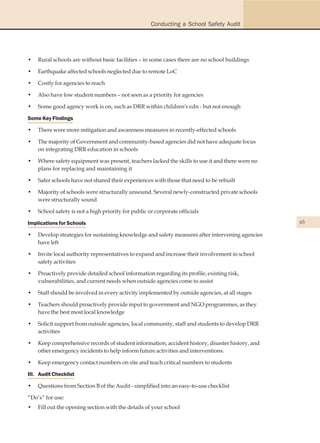 Conducting a School Safety Audit




•   Rural schools are without basic facilities – in some cases there are no school buildings

•   Earthquake affected schools neglected due to remote LoC

•   Costly for agencies to reach

•   Also have low student numbers – not seen as a priority for agencies

•   Some good agency work is on, such as DRR within children's edn - but not enough

Some Key Findings

•   There were more mitigation and awareness measures in recently-effected schools

•   The majority of Government and community-based agencies did not have adequate focus
    on integrating DRR education in schools

•   Where safety equipment was present, teachers lacked the skills to use it and there were no
    plans for replacing and maintaining it

•   Safer schools have not shared their experiences with those that need to be rebuilt

•   Majority of schools were structurally unsound. Several newly-constructed private schools
    were structurally sound

•   School safety is not a high priority for public or corporate officials

Implications for Schools                                                                         65

•   Develop strategies for sustaining knowledge and safety measures after intervening agencies
    have left

•   Invite local authority representatives to expand and increase their involvement in school
    safety activities

•   Proactively provide detailed school information regarding its profile, existing risk,
    vulnerabilities, and current needs when outside agencies come to assist

•   Staff should be involved in every activity implemented by outside agencies, at all stages

•   Teachers should proactively provide input to government and NGO programmes, as they
    have the best most local knowledge

•   Solicit support from outside agencies, local community, staff and students to develop DRR
    activities

•   Keep comprehensive records of student information, accident history, disaster history, and
    other emergency incidents to help inform future activities and interventions.

•   Keep emergency contact numbers on site and teach critical numbers to students

III. Audit Checklist

•   Questions from Section B of the Audit - simplified into an easy-to-use checklist

“Do’s” for use:
•   Fill out the opening section with the details of your school
 