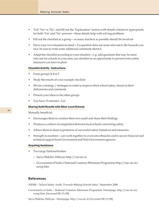 Making Schools Safer




     •   Tick ‘Yes’ or ‘No’, and fill out the ‘Explanation’ section with details whenever appropriate,
         for both ‘Yes’ and ‘No’ answers – these details help with solving problems

     •   Fill out the checklist as a group – as many teachers as possible should be involved

     •   Have your own situation in mind – if a question does not seem relevant to the hazards you
         face, be sure to write some additional comments about it

     •   Adapt the checklist according to your situation – e.g. add questions that may be more
         relevant for schools in your area; use checklist as an opportunity to present extra safety
         measures you have in place

     Checklist Activity - Instructions

     •   Form groups of 4 or 5

     •   Study the results of your example checklist

     •   Devise a strategy / strategies in order to improve their school safety, based on their
         deficiencies and comments

     •   Present your ideas to the other groups

     •   You have 15 minutes - Go!

     Sharing Audit Results with Other Local Schools
66
     Mutually beneficial:

     •   Encourages them to conduct their own audit and share their findings

     •   Produces a culture of competition between local schools concerning safety

     •   Allows them to share experiences of successful safety initiatives and measures

     •   Strength in numbers – can work together to overcome obstacles and to secure financial and
         technical support from Government and Non-Government agencies

     Acquiring Assistance

     •   Two large National bodies:

         – Sarva Shiksha Abhiyan http://ssa.nic.in

         – Government of India’s National Common Minimum Programme http://nac.nic.in/
           ncmp.htm



     References
     AIDMI - "School Safety Audit: Towards Making Schools Safer", September 2008

     Government of India - National Common Minimum Programme Homepage, http://nac.nic.in/
        ncmp.htm [Accessed 08/11/08]

     Sarva Shiksha Abhiyan - Homepage, http://ssa.nic.in [Accessed 08/11/08]
 