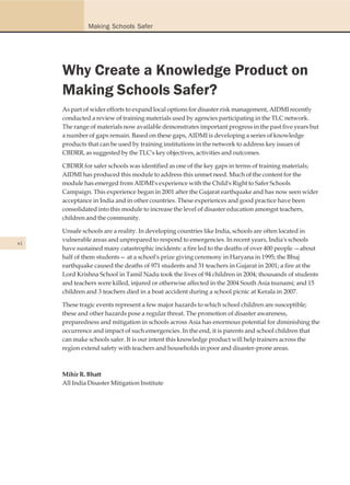 Making Schools Safer




     Why Create a Knowledge Product on
     Making Schools Safer?
     As part of wider efforts to expand local options for disaster risk management, AIDMI recently
     conducted a review of training materials used by agencies participating in the TLC network.
     The range of materials now available demonstrates important progress in the past five years but
     a number of gaps remain. Based on these gaps, AIDMI is developing a series of knowledge
     products that can be used by training institutions in the network to address key issues of
     CBDRR, as suggested by the TLC's key objectives, activities and outcomes.

     CBDRR for safer schools was identified as one of the key gaps in terms of training materials;
     AIDMI has produced this module to address this unmet need. Much of the content for the
     module has emerged from AIDMI's experience with the Child's Right to Safer Schools
     Campaign. This experience began in 2001 after the Gujarat earthquake and has now seen wider
     acceptance in India and in other countries. These experiences and good practice have been
     consolidated into this module to increase the level of disaster education amongst teachers,
     children and the community.

     Unsafe schools are a reality. In developing countries like India, schools are often located in
     vulnerable areas and unprepared to respond to emergencies. In recent years, India's schools
vi
     have sustained many catastrophic incidents: a fire led to the deaths of over 400 people —about
     half of them students— at a school's prize giving ceremony in Haryana in 1995; the Bhuj
     earthquake caused the deaths of 971 students and 31 teachers in Gujarat in 2001; a fire at the
     Lord Krishna School in Tamil Nadu took the lives of 94 children in 2004; thousands of students
     and teachers were killed, injured or otherwise affected in the 2004 South Asia tsunami; and 15
     children and 3 teachers died in a boat accident during a school picnic at Kerala in 2007.

     These tragic events represent a few major hazards to which school children are susceptible;
     these and other hazards pose a regular threat. The promotion of disaster awareness,
     preparedness and mitigation in schools across Asia has enormous potential for diminishing the
     occurrence and impact of such emergencies. In the end, it is parents and school children that
     can make schools safer. It is our intent this knowledge product will help trainers across the
     region extend safety with teachers and households in poor and disaster-prone areas.



     Mihir R. Bhatt
     All India Disaster Mitigation Institute
 