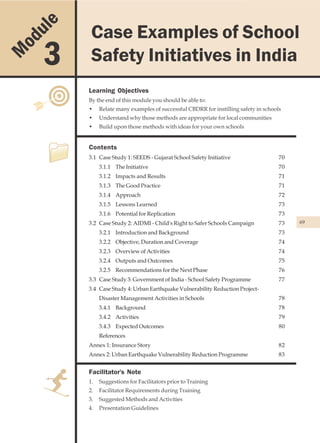 u le          Case Examples of School Safety Initiatives in India
                 Case Examples of School
    od
M        3       Safety Initiatives in India
                Learning Objectives
                By the end of this module you should be able to:
                •    Relate many examples of successful CBDRR for instilling safety in schools
                •    Understand why those methods are appropriate for local communities
                •    Build upon those methods with ideas for your own schools


                Contents
                3.1 Case Study 1: SEEDS - Gujarat School Safety Initiative                   70
                     3.1.1 The Initiative                                                    70
                     3.1.2 Impacts and Results                                               71
                     3.1.3 The Good Practice                                                 71
                     3.1.4 Approach                                                          72
                     3.1.5 Lessons Learned                                                   73
                     3.1.6 Potential for Replication                                         73
                3.2 Case Study 2: AIDMI - Child's Right to Safer Schools Campaign            73   69

                     3.2.1 Introduction and Background                                       73
                     3.2.2 Objective, Duration and Coverage                                  74
                     3.2.3 Overview of Activities                                            74
                     3.2.4 Outputs and Outcomes                                              75
                     3.2.5 Recommendations for the Next Phase                                76
                3.3 Case Study 3: Government of India - School Safety Programme              77
                3.4 Case Study 4: Urban Earthquake Vulnerability Reduction Project-
                     Disaster Management Activities in Schools                               78
                     3.4.1 Background                                                        78
                     3.4.2 Activities                                                        79
                     3.4.3 Expected Outcomes                                                 80
                     References
                Annex 1: Insurance Story                                                     82
                Annex 2: Urban Earthquake Vulnerability Reduction Programme                  83


                Facilitator's Note
                1.   Suggestions for Facilitators prior to Training
                2.   Facilitator Requirements during Training
                3.   Suggested Methods and Activities
                4.   Presentation Guidelines
 
