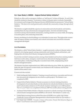 Making Schools Safer




     3.1 Case Study 1: SEEDS – Gujarat School Safety Initiative1
     Schools are often used as emergency shelters, as "safe havens" in times of disaster. As such, they
     should be resilient to disasters. To promote a culture of disaster safety in schools, Sustainable
     Environment and Ecological Development Society (SEEDS) India has pioneered a "School Safety
     Initiative". The idea is it to reach parents and eventually the community at large, through school
     students.

     The Initiative sought to build the capacity of communities and school students and teachers,
     and help them develop school disaster management plans. Activities included raising
     awareness among school students and teachers, training students on various skills, developing
     evacuation plans, and conducting mock drills.

     Seismic retrofitting of school buildings was undertaken in some areas. Throughout the western
     state of Gujarat, teachers were trained, and a school curriculum and a text book on disaster
     management developed.



     3.1.1 The Initiative

     The Initiative, called "School Safety Initiative", sought to promote a culture of disaster safety in
     schools by developing capacity among communities and school students and teachers, and
     helping them develop school disaster management plans (SDMPs).
70
     Its activities included: raising awareness among school students and teachers; training student
     task forces on fire safety, emergency search and rescue, first aid, developing emergency
     evacuation plans, conducting earthquake evacuation mock drills, and preparing school
     disaster management plans.

     The Initiative has been implemented since 2005 in the following areas: Delhi, the capital city of
     India; the state of Gujarat in western India; and Andaman in the Andaman and Nicobar
     Islands off the eastern coast.

     Current activities include:

     •   Delhi Earthquake Safety Initiative: Training on search and rescue, evacuation and first aid;
         non-structural risk mitigation (in one school as a pilot project). The Initiative was
         completed in 2005.

     •   Gujarat School Safety Initiative: Disaster awareness to schools; training of teachers;
         development of curriculum books on risk reduction for schools (text books for classes 7, 8
         and 9; school safety initiatives in 175 schools; teachers' training for over 1,500 teachers).
         The two-year Project was completed in February 2007 but another phase is being planned.

     •   Andaman School Safety Initiative: Disaster awareness to schools; training in developing
         school disaster management plans (SDMPs) in 20 schools. The Initiative is under way.

     •   Global Open Learning Forum on Risk Education (GOLFRE www.golfre.org): Online
         Certificate Course on Disaster Management for school teachers based on case studies, e-
     1   Case Study from: UNISDR - "Towards a Culture of Prevention: Disaster Risk Reduction Begins at
         School - Good Practices and Lessons Learned 2007"
 
