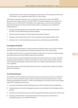 Case Examples of School Safety Initiatives in India




     mail discussions and a contact workshop at the end of course. The training of a first batch
     of 45 teachers was completed in March 2007 as a Pilot Project.

All the above-mentioned activities were carried out over the last two years, after SEEDS
pioneered school safety initiatives in India in 2005. The main beneficiaries are students and
teachers from over 200 schools. The Initiative was supported by various donors including
national and state governments and international donors. Funding was provided by the
following donors:

•    Geo Hazards International and United States Agency for International Development
     (USAID) - for the Delhi Earthquake Safety Initiative;

•    The Government of Gujarat - for the Gujarat School Safety Initiative;

•    Christian Aid and Dan Church Aid - for the Andaman School Safety Initiative and;

•    Christian Aid - for the Global Open Learning Forum on Risk Education (GOLFRE).



3.1.2 Impacts and Results

A visible impact of the Initiative is strong awareness of disaster safety issues and involvement
in the basics of disaster preparedness among the targeted schools and communities.

Over 200 schools have been covered by the Initiative in the last two years of its implementation,
                                                                                                      71
and 2,500 teachers and some 100,000 students have benefited.

Overall success was achieved despite the fact that some of the schools were so busy with their
academic activities that they could not concentrate on school safety activities. Many schools
were found to be repeating the activities from their own initiative after the Initiative activities
were completed.

The positive impact and results of the Initiative have led, in Gujarat State, to plans for another
phase of the Initiative.



3.1.3 The Good Practice

This Initiative can be considered a good practice because of its pioneer character in seeking to
promote a culture of disaster safety in schools, which are the most suitable areas for sowing
enduring good habits and practices. To this end, the Initiative, for instance, had a four-pronged
approach in earthquake-prone areas:

1.   structural retrofitting of school buildings to prevent their collapse in future earthquakes;

2.   implementing non-structural mitigation measures to avoid injuries from falling hazards in
     schools;

3.   education on safe infrastructure for school management staff and construction workers; and

4.   preparing school disaster management plans and training school communities in
     immediate response, evacuation and first aid.
 