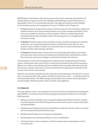 Making Schools Safer




     SEEDS believes that disaster education focusing on the school community should follow Dr.
     Daisaku Ikeda's proposal, found in the challenge of Global Empowerment: Education for a
     Sustainable Future, for environmental education. The approach should consist in helping
     school students, teachers and management To Learn, To Reflect and To Empower:

     •   To Learn: Students deepen their awareness about hazards and risks when they understand
         realities and know facts. Recent natural disasters are well documented and shared. These
         serve as case studies for teachers as well as students. Wherever needed, disasters are
         simulated with the help of portable models. The learning process is strengthened by
         curriculum change.

     •   To Reflect: Students analyse factors leading to human casualties and injuries in disasters,
         so that they can recognise development practices and human actions that can cause
         disasters or prevent them. Students are connected to their own local communities and
         families and share their learning with them.

     •   To Empower: Students take concrete action toward reducing risks in their environment.
         Classroom and school exercises are introduced to help them take small definitive actions
         that can become a precursor to bigger investments for disaster risk reduction.

     School students, teachers and management developed disaster management plans for their
     schools. In the process, they came to know existing structural and non-structural weaknesses.
     Efforts were made to ensure that the school community took ownership of the plan and made
72   the necessary updates in the future. It is to be noted that involving teachers is essential for the
     success of any activity with students.

     Students were trained to identify hazards inside their schools through a "hazard hunt" exercise.
     They were also provided with a similar checklist for doing "home work" – to identify hazards in
     and around their homes. The DRR message disseminated as the students shared information
     and knowledge with their parents, relatives, friends, and neighbours.



     3.1.4 Approach

     The main objective of the various projects involved is to develop a school disaster management
     plan (SDMP). A community-based disaster management approach is followed, involving the
     following steps:

     •   Raising awareness of disaster issues among the targeted stakeholders (students, teachers,
         school management and others) through lectures, discussions, posters, drama (street play)
         and demonstration.

     •   Identifying and listing hazards and vulnerabilities outside the school as well as structural
         and non-structural hazards inside the school.

     •   Identifying and listing ways of reducing vulnerabilities.

     •   Identifying the roles and responsibilities of various stakeholders.

     •   Training teachers on how to prepare a school evacuation plan and preparing a school
         evacuation plan.
 