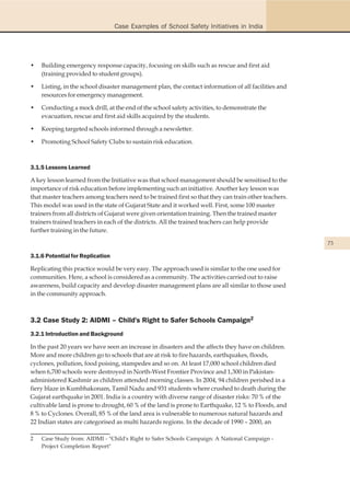 Case Examples of School Safety Initiatives in India




•   Building emergency response capacity, focusing on skills such as rescue and first aid
    (training provided to student groups).

•   Listing, in the school disaster management plan, the contact information of all facilities and
    resources for emergency management.

•   Conducting a mock drill, at the end of the school safety activities, to demonstrate the
    evacuation, rescue and first aid skills acquired by the students.

•   Keeping targeted schools informed through a newsletter.

•   Promoting School Safety Clubs to sustain risk education.



3.1.5 Lessons Learned

A key lesson learned from the Initiative was that school management should be sensitised to the
importance of risk education before implementing such an initiative. Another key lesson was
that master teachers among teachers need to be trained first so that they can train other teachers.
This model was used in the state of Gujarat State and it worked well. First, some 100 master
trainers from all districts of Gujarat were given orientation training. Then the trained master
trainers trained teachers in each of the districts. All the trained teachers can help provide
further training in the future.

                                                                                                      73

3.1.6 Potential for Replication

Replicating this practice would be very easy. The approach used is similar to the one used for
communities. Here, a school is considered as a community. The activities carried out to raise
awareness, build capacity and develop disaster management plans are all similar to those used
in the community approach.



3.2 Case Study 2: AIDMI – Child's Right to Safer Schools Campaign2
3.2.1 Introduction and Background

In the past 20 years we have seen an increase in disasters and the affects they have on children.
More and more children go to schools that are at risk to fire hazards, earthquakes, floods,
cyclones, pollution, food poising, stampedes and so on. At least 17,000 school children died
when 6,700 schools were destroyed in North-West Frontier Province and 1,300 in Pakistan-
administered Kashmir as children attended morning classes. In 2004, 94 children perished in a
fiery blaze in Kumbhakonam, Tamil Nadu and 931 students where crushed to death during the
Gujarat earthquake in 2001. India is a country with diverse range of disaster risks: 70 % of the
cultivable land is prone to drought, 60 % of the land is prone to Earthquake, 12 % to Floods, and
8 % to Cyclones. Overall, 85 % of the land area is vulnerable to numerous natural hazards and
22 Indian states are categorised as multi hazards regions. In the decade of 1990 – 2000, an

2   Case Study from: AIDMI - "Child's Right to Safer Schools Campaign: A National Campaign -
    Project Completion Report"
 