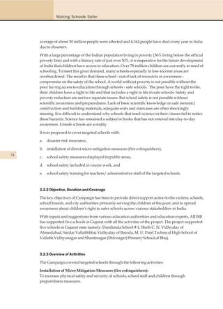 Making Schools Safer




     average of about 30 million people were affected and 4,344 people have died every year in India
     due to disasters.

     With a large percentage of the Indian population living in poverty (36% living below the official
     poverty line) and with a literacy rate of just over 50%, it is imperative for the future development
     of India that children have access to education. Over 78 million children are currently in need of
     schooling. To meet this great demand, many schools especially in low-income areas are
     overburdened. The result is that these school - out of lack of resources or awareness -
     compromise on the safety of the school. A world without poverty is not possible without the
     poor having access to education through schools - safe schools. The poor have the right to life,
     their children have a right to life and that includes a right to life in safe schools. Safety and
     poverty reduction are not two separate issues. But school safety is not possible without
     scientific awareness and preparedness. Lack of basic scientific knowledge on safe (seismic)
     construction and building materials, adequate exits and staircases are often shockingly
     missing. It is difficult to understand why schools that teach science in their classes fail to notice
     these hazards. Science has remained a subject in books that has not entered into day-to-day
     awareness. Unsafe schools are a reality.

     It was proposed to cover targeted schools with:

     a.   disaster risk insurance,

     b.   installation of direct micro mitigation measures (fire extinguishers),
74
     c.   school safety measures displayed in public areas,

     d. school safety included in course work, and

     e.   school safety training for teachers/ administrative staff of the targeted schools.



     3.2.2 Objective, Duration and Coverage

     The key objectives of Campaign has been to provide direct support action to the victims, schools,
     school boards, and city authorities primarily serving the children of the poor; and to spread
     awareness about children's right to safer schools across various stakeholders in India.

     With inputs and suggestions from various education authorities and education experts, AIDMI
     has supported five schools in Gujarat with all the activities of the project. The project supported
     five schools in Gujarat state namely: Danilimda School # 1, Sheth C. N. Vidhyalay of
     Ahmedabad, Sardar Vallabhbhai Vidhyalay of Baroda, M. U. Patel Technical High School of
     Vallabh Vidhyanagar and Shantinagar (Shivnagar) Primary School of Bhuj.



     3.2.3 Overview of Activities

     The Campaign covered targeted schools through the following activities:

     Installation of Micro Mitigation Measures (fire extinguishers):
     To increase physical safety and security of schools, school staff and children through
     preparedness measures.
 