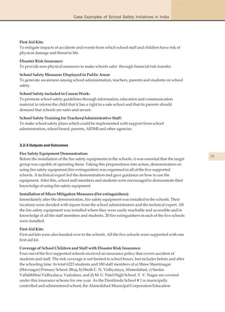 Case Examples of School Safety Initiatives in India




First Aid Kits:
To mitigate impacts of accidents and events from which school staff and children have risk of
physical damage and threat to life.

Disaster Risk Insurance:
To provide non-physical measures to make schools safer through financial risk transfer.

School Safety Measures Displayed in Public Areas:
To generate awareness among school administration, teachers, parents and students on school
safety.

School Safety included in Course Work:
To promote school safety guidelines through information, education and communication
material to inform the child that it has a right to a safe school and that its parents should
demand that schools are safer and secure.

School Safety Training for Teachers/Administrative Staff:
To make school safety plans which could be implemented with support from school
administration, school board, parents, AIDMI and other agencies.



3.2.4 Outputs and Outcomes

Fire Safety Equipment Demonstration:
                                                                                                         75
Before the installation of the fire safety equipments in the schools, it was essential that the target
group was capable of operating them. Taking this preparedness into action, demonstration on
using fire safety equipment (fire extinguisher) was organised in all of the five supported
schools. A technical expert led the demonstration and gave guidance on how to use the
equipment. After this, school staff members and students were encouraged to demonstrate their
knowledge of using fire safety equipment.

Installation of Micro Mitigation Measures (fire extinguishers):
Immediately after the demonstration, fire safety equipment was installed in the schools. Their
locations were decided with inputs from the school administrators and the technical expert. All
the fire safety equipment was installed where they were easily reachable and accessible and in
knowledge of all the staff members and students. 20 fire extinguishers in each of the five schools
were installed.

First Aid Kits:
First aid kits were also handed over to the schools. All the five schools were supported with one
first aid kit.

Coverage of School Children and Staff with Disaster Risk Insurance:
Four out of the five supported schools received an insurance policy that covers accident of
students and staff. The risk coverage is not limited to school hours, but includes before and after
the schooling time. In total 6223 students and 180 staff members of a) Shree Shantinagar
(Shivnagar) Primary School, Bhuj, b) Sheth C. N. Vidhyalaya, Ahmedabad, c) Sardar
Vallabhbhai Vidhyalaya, Vadodara, and d) M. U. Patel High School, V. V. Nagar are covered
under this insurance scheme for one year. As the Danilimda School # 1 is municipally
controlled and administered school, the Ahmedabad Municipal Corporation Education
 