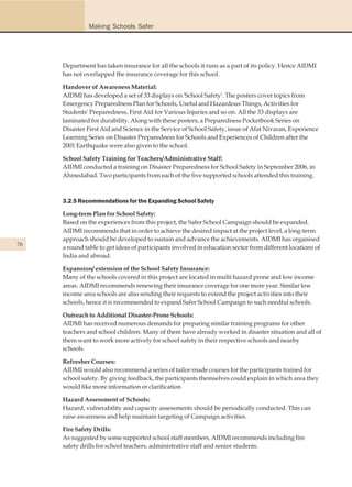 Making Schools Safer




     Department has taken insurance for all the schools it runs as a part of its policy. Hence AIDMI
     has not overlapped the insurance coverage for this school.

     Handover of Awareness Material:
     AIDMI has developed a set of 33 displays on 'School Safety'. The posters cover topics from
     Emergency Preparedness Plan for Schools, Useful and Hazardous Things, Activities for
     Students' Preparedness, First Aid for Various Injuries and so on. All the 33 displays are
     laminated for durability. Along with these posters, a Preparedness Pocketbook Series on
     Disaster First Aid and Science in the Service of School Safety, issue of Afat Nivaran, Experience
     Learning Series on Disaster Preparedness for Schools and Experiences of Children after the
     2001 Earthquake were also given to the school.

     School Safety Training for Teachers/Administrative Staff:
     AIDMI conducted a training on Disaster Preparedness for School Safety in September 2006, in
     Ahmedabad. Two participants from each of the five supported schools attended this training.



     3.2.5 Recommendations for the Expanding School Safety

     Long-term Plan for School Safety:
     Based on the experiences from this project, the Safer School Campaign should be expanded.
     AIDMI recommends that in order to achieve the desired impact at the project level, a long-term
     approach should be developed to sustain and advance the achievements. AIDMI has organised
76
     a round table to get ideas of participants involved in education sector from different locations of
     India and abroad.

     Expansion/ extension of the School Safety Insurance:
     Many of the schools covered in this project are located in multi hazard prone and low income
     areas. AIDMI recommends renewing their insurance coverage for one more year. Similar low
     income area schools are also sending their requests to extend the project activities into their
     schools, hence it is recommended to expand Safer School Campaign to such needful schools.

     Outreach to Additional Disaster-Prone Schools:
     AIDMI has received numerous demands for preparing similar training programs for other
     teachers and school children. Many of them have already worked in disaster situation and all of
     them want to work more actively for school safety in their respective schools and nearby
     schools.

     Refresher Courses:
     AIDMI would also recommend a series of tailor-made courses for the participants trained for
     school safety. By giving feedback, the participants themselves could explain in which area they
     would like more information or clarification

     Hazard Assessment of Schools:
     Hazard, vulnerability and capacity assessments should be periodically conducted. This can
     raise awareness and help maintain targeting of Campaign activities.

     Fire Safety Drills:
     As suggested by some supported school staff members, AIDMI recommends including fire
     safety drills for school teachers, administrative staff and senior students.
 