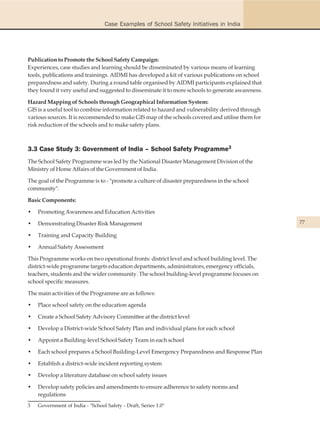 Case Examples of School Safety Initiatives in India




Publication to Promote the School Safety Campaign:
Experiences, case studies and learning should be disseminated by various means of learning
tools, publications and trainings. AIDMI has developed a kit of various publications on school
preparedness and safety. During a round table organised by AIDMI participants explained that
they found it very useful and suggested to disseminate it to more schools to generate awareness.

Hazard Mapping of Schools through Geographical Information System:
GIS is a useful tool to combine information related to hazard and vulnerability derived through
various sources. It is recommended to make GIS map of the schools covered and utilise them for
risk reduction of the schools and to make safety plans.



3.3 Case Study 3: Government of India – School Safety Programme3
The School Safety Programme was led by the National Disaster Management Division of the
Ministry of Home Affairs of the Government of India.

The goal of the Programme is to - "promote a culture of disaster preparedness in the school
community".

Basic Components:

•   Promoting Awareness and Education Activities

•   Demonstrating Disaster Risk Management                                                         77

•   Training and Capacity Building

•   Annual Safety Assessment

This Programme works on two operational fronts: district level and school building level. The
district-wide programme targets education departments, administrators, emergency officials,
teachers, students and the wider community. The school building-level programme focuses on
school specific measures.

The main activities of the Programme are as follows:

•   Place school safety on the education agenda

•   Create a School Safety Advisory Committee at the district level

•   Develop a District-wide School Safety Plan and individual plans for each school

•   Appoint a Building-level School Safety Team in each school

•   Each school prepares a School Building-Level Emergency Preparedness and Response Plan

•   Establish a district-wide incident reporting system

•   Develop a literature database on school safety issues

•   Develop safety policies and amendments to ensure adherence to safety norms and
    regulations
3   Government of India - "School Safety - Draft, Series 1.0"
 