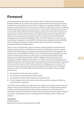 Foreword
The Special Unit for South-South Cooperation (SU-SSC) in United Nations Development
Program (UNDP) aims to promote and support cooperation between and among developing
countries. From its inception, it has been actively engaged in supporting initiatives to create a
body of knowledge based on lessons learned and rich practice of Southern partners. In 2005, the
SU-SSC began to get involved in assisting efforts on community based disaster risk reduction
and since then, it has published several knowledge products derived from the experiences of
organisations working with communities. One major initiative that it has supported is the
setting up of the Training and Learning Circle (TLC) on Community Based Disaster Risk
Management in India and the Philippines in 2007. The SU-SSC thanks its core partners, the
Asian Disaster Preparedness Center (ADPC), All India Disaster Mitigation Institute (AIDMI),
Center for Disaster Preparedness (CDP) and Provention Consortium for initiating the
development of this knowledge product

The TLC aims to strengthen the capacity of trainers, training institutions and educational
institutions (primarily, but not limited to, universities) by developing new learner-centered
materials and methodologies to propagate community based disaster risk management. It is
along this line, that the AIDMI conducted a review of existing training materials from its TLC
partners in India and found that one of the gaps is in Community Based Disaster Risk
Management for Making Schools Safer. Based on AIDMI's substantial experience in its                  vii
campaign on Children's Right to Safer Schools, it was able to develop a Training Manual on
Making Schools Safer. The manual would be most useful for school administrators and teachers
in India and other countries in the South, particularly in earthquake prone countries. This
manual is even more relevant today after the earthquake that hit the province of Padang in
Indonesia on the first of October 2009, which destroyed many buildings. This knowledge
product covers:

1) The importance of reducing risks in schools,
2) The necessity of conducting a School Safety Audit,
3) Successful school safety initiatives that can be replicated, and
4) Ways to integrate disaster risk reduction into school curricula to empower children in
   promoting safer communities.

The SU-SSC sees the publication of this material as a milestone in keeping schools safe for our
children. Schools nurture the light of the future, the children. It is our hope that this material
would be widely disseminated and embraced with enthusiasm by school authorities in
vulnerable countries. This material, if widely adopted and customised to the specific situations
of a country, would bring us closer to realising the aim of building a culture of safety and
resilience.

Yiping Zhou
Executive Director
Special Unit for South-south Cooperation in UNDP
 