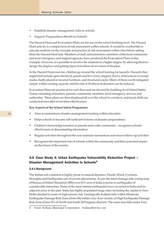 Making Schools Safer




     •   Establish disaster management clubs in schools

     •   Support 'Preparedness Month for Schools'

     The Hazard Hunt and Evacuation Plans are for use on the school building level. The Hazard
     Hunt activity is a simple form of risk assessment within schools. It would be worthwhile to
     educate students on the concepts and practice of risk assessment within class before setting
     them the Hazard Hunt task. Members of staff, administrators, members of the local community
     and local emergency and support agencies have produced the Evacuation Plans in this
     example. However, it is possible to involve the students to a higher degree, by allowing them to
     design the displays and getting input from them on revisions of the plan.

     In the Hazard Hunt exercise, children go around the school looking for hazards. Hazards they
     might find include open electricity panels and live wires, slippery floors, obstructions to escape
     routes, badly placed or secured furniture, and structural cracks. Many of these can be mitigated
     simply within existing capacity and the risk of ill effects of disasters can be reduced.

     Evacuation Plans are produced for each floor and are devised by building-level School Safety
     Teams consisting of teachers, parents, community members, local emergency services and
     authorities. These plans are then displayed all over the school in corridors, and mock drills are
     conducted soon after to test their effectiveness.

     Key Aspects of the School Safety Programme:

78   •   Aims to mainstream disaster management training within education

     •   Helps schools to become self-sufficient in terms of disaster preparedness

     •   Children's knowledge transfers to parents and wider community - recognises schools
         effectiveness at disseminating information

     •   Regular activities throughout the year maintain momentum and ensure follow-up activities

     •   Recognises the important role of schools within the community and their potential impact
         on the future of the country



     3.4 Case Study 4: Urban Earthquake Vulnerability Reduction Project –
     Disaster Management Activities in Schools4
     3.4.1 Background

     The Indian sub-continent is highly prone to natural disasters. Floods, Wind, Cyclones,
     Droughts and Earthquakes are recurrent phenomena. As per the latest damage risk zoning map
     of Bureau of Indian Standards (BIS) over 65% area of India is prone to earthquakes of
     considerable intensities. Some of the most intense earthquakes have occurred in India and its
     adjacent areas in the past. India has highly populated mega cities including the capital in New
     Delhi situated in zones of high seismic risk. Geologically Kolkata falls within Moderate
     Earthquake Damage Risk Zone (Zone-III) within very close vicinity of High Earthquake Damage
     Risk Zone (Zone-IV) of North and South 24 Parganas districts. The same area falls under Very
     4   From: Kolkata Municipal Corporation - KolkataMyCity.com
 