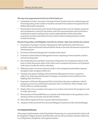 Making Schools Safer




     The step-wise programmed activities for School Safety are:
     •    Centralised Activities: Awareness Training of School Teachers (one/two representing each
          School depending on the number of students and staff in the school) to be organised by the
          Kolkata Municipal Corporation.
     •    Decentralised Activities (for each school): Following activities are to be initiated, organised
          and coordinated in a school by the teacher/staff who represented that school in the above
          centralised awareness meeting. In fact, proper implementation of the school safety
          programme has been materialised in many schools without making hindrance to their
          normal functioning.

     Disaster Preparedness and Mitigation Activities in a School - Step-wise activities for a school:
     1.   Sensitisation meeting for Teachers, Management, Staff and Students of the School on
          probable natural and human induced disaster threats in the area and measures required for
          minimising losses.
     2.   Formation of Disaster Management Committee in the school.
     3.   Formation of School Disaster Management Teams comprising of senior students, teachers
          and non-teaching staff.
     4.   Hazard Identification and Safety Assessment. Preparation of a checklist (see below) on the
          basis of which the present safety of the school can be examined and actions can be planned
          in the future to make the school a safer place.
80   5.   Making Inventory of resources that may help in crisis management (immediate response,
          emergency relief, emergency shelter etc.).
     6.   Training and capacity building of School Disaster Management Teams in respective
          subjects e.g. Warning and Information, Emergency Evacuation, Search and Rescue, Fire
          Fighting, basic First Aid etc.
     7.   Preparation of Disaster Management Plan for the School showing coordination with all
          emergency services (e.g. Municipal Corporation, Fire, Civil Defence, Police, Health, Local
          NGOs/CBOs etc.) and local people.
     8.   Display Floor wise evacuation route maps on every floor in the school. Put up signs for exits
          on walls and roof etc.
     9.   Dissemination of School DM Plan to everybody in the School (also to the guardians). Call a
          meeting and discuss the plan with all staff members.
     10. Mock drill at regular intervals to acquire skill and keep practice.
     11. Adoption of Structural and Non-structural Mitigation measures for the school building(s)



     3.4.3 Expected Outcomes

     After proper implementation of the School Safety Programme, it is expected that the schools will
     be equipped to mitigate disasters and efficiently cope up with any disaster situation collectively
     in a well planned, disciplined, well organised manner.
 