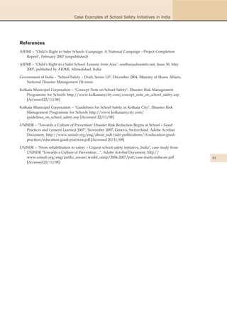 Case Examples of School Safety Initiatives in India




References
AIDMI – "Child's Right to Safer Schools Campaign: A National Campaign - Project Completion
   Report", February 2007 (unpublished)

AIDMI – "Child's Right to a Safer School: Lessons from Asia", southasiadisasters.net, Issue 30, May
   2007, published by AIDMI, Ahmedabad, India

Government of India – "School Safety – Draft, Series 1.0", December 2004, Ministry of Home Affairs,
   National Disaster Management Division

Kolkata Municipal Corporation – "Concept Note on School Safety", Disaster Risk Management
    Programme for Schools http://www.kolkatamycity.com/concept_note_on_school_safety.asp
    [Accessed 22/11/08]

Kolkata Municipal Corporation – "Guidelines for School Safety in Kolkata City", Disaster Risk
    Management Programme for Schools http://www.kolkatamycity.com/
    guidelines_on_school_safety.asp [Accessed 22/11/08]

UNISDR – "Towards a Culture of Prevention: Disaster Risk Reduction Begins at School – Good
   Practices and Lessons Learned 2007", November 2007, Geneva, Switzerland. Adobe Acrobat
   Document, http://www.unisdr.org/eng/about_isdr/isdr-publications/11-education-good-
   practices/education-good-practices.pdf [Accessed 20/11/08]

UNISDR – "From rehabilitation to safety – Gujarat school safety initiative, India", case study from
   UNISDR "Towards a Culture of Prevention…", Adobe Acrobat Document, http://
   www.unisdr.org/eng/public_aware/world_camp/2006-2007/pdf/case-study-india-en.pdf                   81
   [Accessed 20/11/08]
 