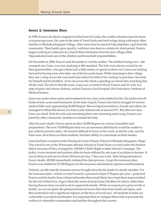 Making Schools Safer




     Annex 1: Insurance Story
     In 1990, Francis decided to migrate to India from Sri Lanka; the conflict situation near his home
     was growing worse. He came to the state of Tamil Nadu and took refuge along with many other
     families in Mudaliyarkuppam Village. After some time he married Vijayalakshmi, a girl from his
     community. Their family grew quickly, with four sons born in a relatively short period. Francis
     began working as a labourer at a church three kilometres from his new village while
     Vijayalakshmi took care of the children and household responsibilities.

     On December 4, 2006, Francis took his family to visit his mother. The children had grown—the
     youngest son, Gana, was now studying in 4th standard. The kids were always excited to see
     their grandmother, who gave them each a little money to spend on their own. Gana was looking
     forward to buying some chocolate, one of his favourite treats. While returning to their village
     they saw a shop across the road and Gana asked his father if he could go to purchase chocolate
     for himself and his brothers. As he ran across the street a speeding car struck him, knocking him
     off the road. The driver fled the scene. Gana was covered in blood. Francis and his wife, in a
     state of panic and intense distress, rushed Gana to a local hospital, the Puducherry Institute of
     Medical Science.

     Gana was under observation and treatment for two days as he battled for life. He underwent all
     kinds of tests, scans and treatments. In his state of grief, Francis also had to struggle for money;
     medical bills were approaching 20,000 Rupees. Borrowing from relatives, friends and others, he
     managed to obtain the money at a total yearly interest rate of around 10%. But after two days
82
     Gana was dead. With his wife and remaining three sons mourning and crying, Francis was
     joined by other community members to cremate the body.

     After his son's death, Francis spent another 10,000 Rupees on various formalities and
     preparations. The now 30,000 Rupee total was an enormous debt that he would be unable to
     pay with his present salary. He found it difficult to focus on his work, as did his wife, and his
     three sons, all of them excellent students, lost their ability to concentrate on their studies.

     Gana had been a student at the Panchayat Union Primary School of Mudaliyarkuppam village.
     This school is one of the 30 tsunami-affected schools in Tamil Nadu covered under the Student
     Safety Insurance Policy arranged by AIDMI's Child's Right to Safer Schools Campaign. The
     policy covers students and teachers alike for harm inflicted by any type of accident or disaster. It
     covers them in and out of school, 24 hours per day, 7 days per week. After being informed of
     Gana's death, AIDMI immediately initiated the claim process. As per the insurance plan,
     Francis was entitled to 27,500 Rupees for life insurance and medical expenses reimbursement.

     Nobody can alleviate the immense sorrow brought about by the death of a family member. Yet
     the insurance plan—which covered Gana for a premium of just 17 Rupees per year—protected
     Francis and his family from a financial burden that would likely have kept them impoverished
     for the rest of their lives. It gave them the means to keep Gana's brothers in school, rather than
     forcing them to drop out and work to support the family. While we cannot put a price on life or
     health, we can recognise the pertinent financial issues that stem from death and injury, and
     their potential to have significant impacts on the lives of loved ones. All students in India are
     vulnerable to accident and disaster. It is important that we mitigate these risks to promote the
     welfare of vulnerable communities and families throughout the country.
 