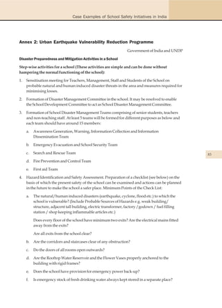 Case Examples of School Safety Initiatives in India




Annex 2: Urban Earthquake Vulnerability Reduction Programme
                                                                   Government of India and UNDP

Disaster Preparedness and Mitigation Activities in a School

Step-wise activities for a school (These activities are simple and can be done without
hampering the normal functioning of the school):

1.   Sensitisation meeting for Teachers, Management, Staff and Students of the School on
     probable natural and human induced disaster threats in the area and measures required for
     minimising losses.

2.   Formation of Disaster Management Committee in the school. It may be resolved to enable
     the School Development Committee to act as School Disaster Management Committee.

3.   Formation of School Disaster Management Teams comprising of senior students, teachers
     and non-teaching staff. At least 5 teams will be formed for different purposes as below and
     each team should have around 15 members:

     a.   Awareness Generation, Warning, Information Collection and Information
          Dissemination Team

     b.   Emergency Evacuation and School Security Team

     c.   Search and Rescue Team                                                                    83
     d. Fire Prevention and Control Team

     e.   First aid Team

4.   Hazard Identification and Safety Assessment. Preparation of a checklist (see below) on the
     basis of which the present safety of the school can be examined and actions can be planned
     in the future to make the school a safer place. Minimum Points of the Check List:

     a.   The natural/human induced disasters (earthquake, cyclone, flood etc.) to which the
          school is vulnerable? (Include Probable Sources of Hazards e.g. weak building/
          structure, adjacent tall building, electric transformer, factory /godown / fuel filling
          station / shop keeping inflammable articles etc.)

          Does every floor of the school have minimum two exits? Are the electrical mains fitted
          away from the exits?

          Are all exits from the school clear?

     b.   Are the corridors and staircases clear of any obstruction?

     c.   Do the doors of all rooms open outwards?

     d. Are the Rooftop Water Reservoir and the Flower Vases properly anchored to the
        building with rigid frames?

     e.   Does the school have provision for emergency power back-up?

     f.   Is emergency stock of fresh drinking water always kept stored in a separate place?
 
