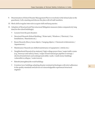 Case Examples of School Safety Initiatives in India




9.   Dissemination of School Disaster Management Plan to everybody in the School (also to the
     guardians). Call a meeting and discuss the plan with all staff members.

10. Mock drill at regular intervals to acquire skill and keep practice.

11. Adoption of Structural and Non-structural Mitigation measures (takes comparatively long
    time) for the school building(s)

     •   Lessons from the past disasters

     •   Structural Hazards (School Building / Water tank / Windows / Electrical / Gas
         Installations / Basements etc.)

     •   Room Hazards (Heavy loose objects / hanging objects / Chemicals in laboratories /
         Aquarium etc.)

     •   Maintenance Hazards (un-skilled maintenance of equipment / articles etc.)

     •   Neighborhood Hazards (Gas stations)/ high-voltage power lines/ major traffic routes
         (e.g., freeways and railway lines) / major oil and natural gas pipeline or storage /
         electrical transformers and underground utility vaults / multi-storey buildings
         vulnerable to collapse / water towers)

     •   Retrofit (strengthen) the weak buildings

     •   Construct new buildings adopting disaster resistant technologies with strict adherence
                                                                                                  85
         to the quality standards and advices of a knowledgeable experienced structural
         engineer
 