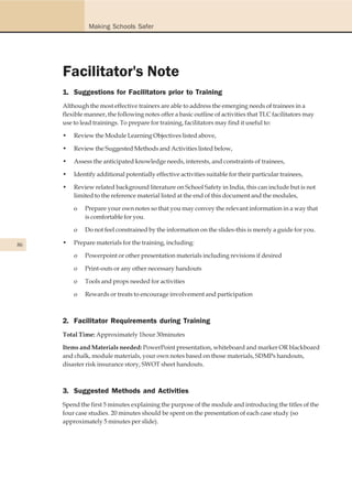 Making Schools Safer




     Facilitator's Note
     1. Suggestions for Facilitators prior to Training
     Although the most effective trainers are able to address the emerging needs of trainees in a
     flexible manner, the following notes offer a basic outline of activities that TLC facilitators may
     use to lead trainings. To prepare for training, facilitators may find it useful to:

     •   Review the Module Learning Objectives listed above,

     •   Review the Suggested Methods and Activities listed below,

     •   Assess the anticipated knowledge needs, interests, and constraints of trainees,

     •   Identify additional potentially effective activities suitable for their particular trainees,

     •   Review related background literature on School Safety in India, this can include but is not
         limited to the reference material listed at the end of this document and the modules,

         o   Prepare your own notes so that you may convey the relevant information in a way that
             is comfortable for you.

         o   Do not feel constrained by the information on the slides-this is merely a guide for you.

86   •   Prepare materials for the training, including:

         o   Powerpoint or other presentation materials including revisions if desired

         o   Print-outs or any other necessary handouts

         o   Tools and props needed for activities

         o   Rewards or treats to encourage involvement and participation



     2. Facilitator Requirements during Training
     Total Time: Approximately 1hour 30minutes

     Items and Materials needed: PowerPoint presentation, whiteboard and marker OR blackboard
     and chalk, module materials, your own notes based on those materials, SDMPs handouts,
     disaster risk insurance story, SWOT sheet handouts.



     3. Suggested Methods and Activities
     Spend the first 5 minutes explaining the purpose of the module and introducing the titles of the
     four case studies. 20 minutes should be spent on the presentation of each case study (so
     approximately 5 minutes per slide).
 