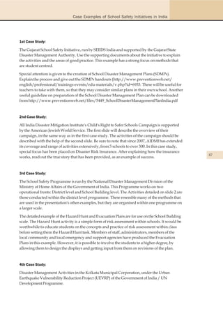 Case Examples of School Safety Initiatives in India




1st Case Study:

The Gujarat School Safety Initiative, run by SEEDS India and supported by the Gujarat State
Disaster Management Authority. Use the supporting documents about the initiative to explain
the activities and the areas of good practice. This example has a strong focus on methods that
are student centred.

Special attention is given to the creation of School Disaster Management Plans (SDMPs).
Explain the process and give out the SDMPs handouts (http://www.preventionweb.net/
english/professional/trainings-events/edu-materials/v.php?id=6933. These will be useful for
teachers to take with them, so that they may consider similar plans in their own school. Another
useful guideline on preparation of the School Disaster Management Plan can be downloaded
from http://www.preventionweb.net/files/5449_SchoolDisasterManagementPlanIndia.pdf



2nd Case Study:

All India Disaster Mitigation Institute's Child's Right to Safer Schools Campaign is supported
by the American Jewish World Service. The first slide will describe the overview of their
campaign, in the same way as in the first case study. The activities of the campaign should be
described with the help of the second slide. Be sure to note that since 2007, AIDMI has extended
its coverage and range of activities extensively, from 5 schools to over 300. In this case study,
special focus has been placed on Disaster Risk Insurance. After explaining how the insurance
                                                                                                       87
works, read out the true story that has been provided, as an example of success.



3rd Case Study:

The School Safety Programme is run by the National Disaster Management Division of the
Ministry of Home Affairs of the Government of India. This Programme works on two
operational fronts: District level and School Building level. The Activities detailed on slide 2 are
those conducted within the district level programme. These resemble many of the methods that
are used in the presentation's other examples, but they are organised within one programme on
a larger scale.

The detailed example of the Hazard Hunt and Evacuation Plans are for use on the School Building
scale. The Hazard Hunt activity is a simple form of risk assessment within schools. It would be
worthwhile to educate students on the concepts and practice of risk assessment within class
before setting them the Hazard Hunt task. Members of staff, administrators, members of the
local community and local emergency and support agencies have produced the Evacuation
Plans in this example. However, it is possible to involve the students to a higher degree, by
allowing them to design the displays and getting input from them on revisions of the plan.



4th Case Study:

Disaster Management Activities in the Kolkata Municipal Corporation, under the Urban
Earthquake Vulnerability Reduction Project (UEVRP) of the Government of India / UN
Development Programme.
 
