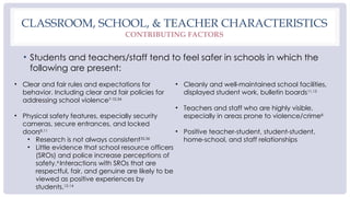 CLASSROOM, SCHOOL, & TEACHER CHARACTERISTICS
CONTRIBUTING FACTORS
• Students and teachers/staff tend to feel safer in schools in which the
following are present:
• Clear and fair rules and expectations for
behavior. Including clear and fair policies for
addressing school violence7-10,34
• Physical safety features, especially security
cameras, secure entrances, and locked
doors8,11
• Research is not always consistent35,36
• Little evidence that school resource officers
(SROs) and police increase perceptions of
safety.4
Interactions with SROs that are
respectful, fair, and genuine are likely to be
viewed as positive experiences by
students.12-14
• Cleanly and well-maintained school facilities,
displayed student work, bulletin boards11,15
• Teachers and staff who are highly visible,
especially in areas prone to violence/crime8
• Positive teacher-student, student-student,
home-school, and staff relationships
 