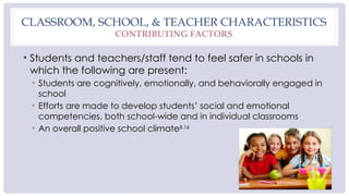 CLASSROOM, SCHOOL, & TEACHER CHARACTERISTICS
CONTRIBUTING FACTORS
• Students and teachers/staff tend to feel safer in schools in
which the following are present:
• Students are cognitively, emotionally, and behaviorally engaged in
school
• Efforts are made to develop students’ social and emotional
competencies, both school-wide and in individual classrooms
• An overall positive school climate8,16
 