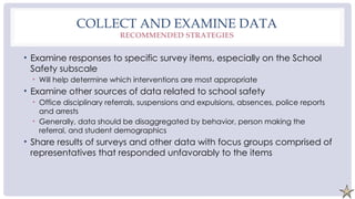 COLLECT AND EXAMINE DATA
RECOMMENDED STRATEGIES
• Examine responses to specific survey items, especially on the School
Safety subscale
• Will help determine which interventions are most appropriate
• Examine other sources of data related to school safety
• Office disciplinary referrals, suspensions and expulsions, absences, police reports
and arrests
• Generally, data should be disaggregated by behavior, person making the
referral, and student demographics
• Share results of surveys and other data with focus groups comprised of
representatives that responded unfavorably to the items
 