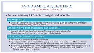 AVOID SIMPLE & QUICK FIXES
RECOMMENDED STRATEGIES
• Some common quick fixes that are typically ineffective…
Student profiling
• Creating a list of students who are most likely to engage in a given act is unreliable and falsely
identifies students as being threats to safety17-18
School uniforms, strict dress codes, and ID badges
• Research is lacking on the effectiveness of these practices on school safety
• Often, these practices make schools less pleasant places to be
Pervasive zero tolerance approach
• Reasonable school policies make schools safer
• A pervasive zero tolerance approach (e.g., suspension without consideration of circumstances
and for relatively minor misbehavior) seldom improves safety and creates poor school climate
• This is also true for observable security measures that enforce pervasive zero tolerance approaches
(e.g., school resource officers & metal detectors).19
Currently it is unknown if such measures
increase or decrease school safety.20-21
 