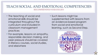 TEACH SOCIAL AND EMOTIONAL COMPETENCIES
RECOMMENDED STRATEGIES
• The teaching of social and
emotional skills should be
integrated throughout the
curriculum and included in
classroom management
practices
• For example, lessons on empathy,
responsible decision making, and
peer pressure should be covered
in literacy courses, social studies,
and elsewhere
• Such lessons might be
supplemented with lessons from
an evidence-based program
from social and emotional
learning, such as Second Step.
 