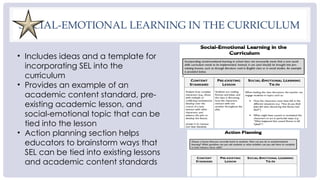 SOCIAL-EMOTIONAL LEARNING IN THE CURRICULUM
• Includes ideas and a template for
incorporating SEL into the
curriculum
• Provides an example of an
academic content standard, pre-
existing academic lesson, and
social-emotional topic that can be
tied into the lesson
• Action planning section helps
educators to brainstorm ways that
SEL can be tied into existing lessons
and academic content standards
 